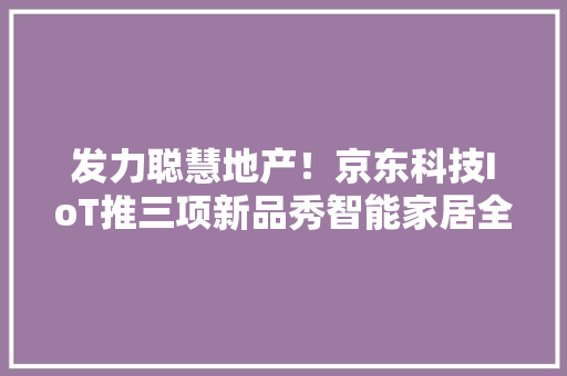 发力聪慧地产！京东科技IoT推三项新品秀智能家居全景图