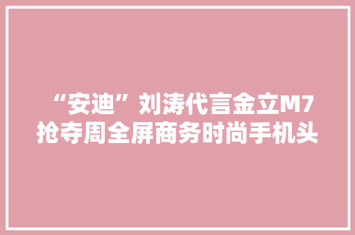 “安迪”刘涛代言金立M7 抢夺周全屏商务时尚手机头筹