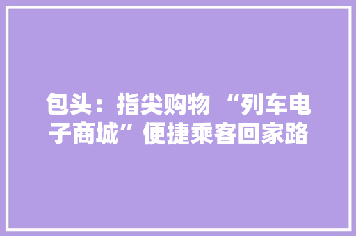 包头：指尖购物 “列车电子商城”便捷乘客回家路 包头：指尖购物 “列车电子商城”便捷乘客回家路 互联通信