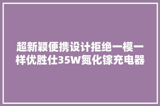 超新颖便携设计拒绝一模一样优胜仕35W氮化镓充电器拆解 超新颖便携设计拒绝一模一样优胜仕35W氮化镓充电器拆解 互联通信
