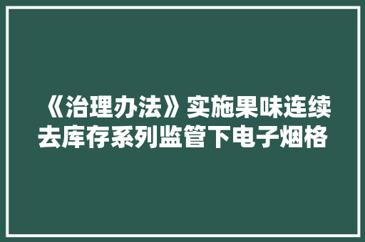 《治理办法》实施果味连续去库存系列监管下电子烟格局将变？ 《治理办法》实施果味连续去库存系列监管下电子烟格局将变？ 互联通信
