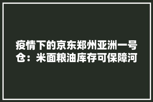 疫情下的京东郑州亚洲一号仓：米面粮油库存可保障河南人至少35天的需求