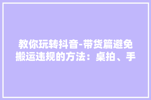 教你玩转抖音-带货篇避免搬运违规的方法：桌拍、手播