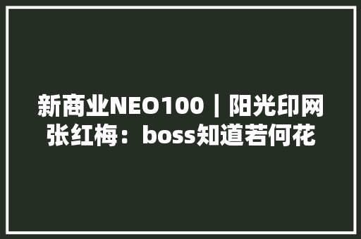 新商业NEO100｜阳光印网张红梅：boss知道若何花钱但未必知道怎么省