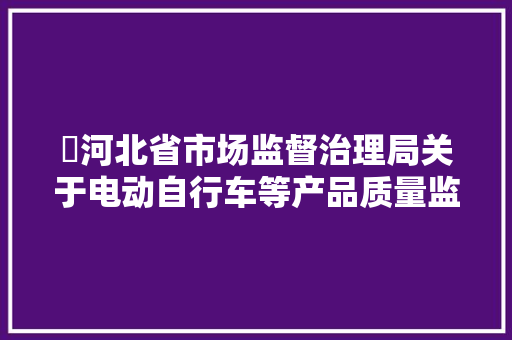 ​河北省市场监督治理局关于电动自行车等产品质量监督抽查结果的通知布告 ​河北省市场监督治理局关于电动自行车等产品质量监督抽查结果的通知布告 人工智能
