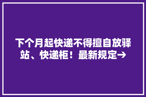 下个月起快递不得擅自放驿站、快递柜！最新规定→ 下个月起快递不得擅自放驿站、快递柜！最新规定→ 互联通信