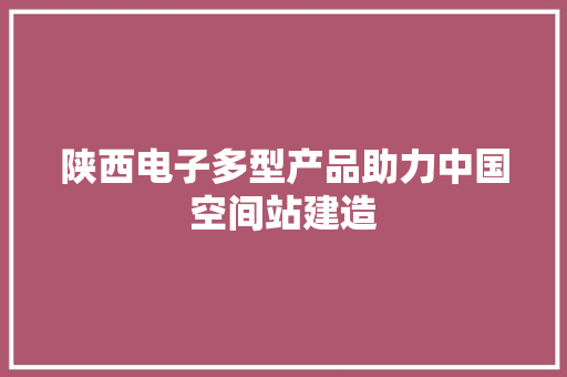 陕西电子多型产品助力中国空间站建造 陕西电子多型产品助力中国空间站建造 互联通信