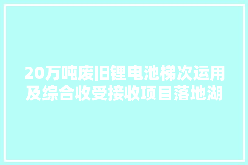 20万吨废旧锂电池梯次运用及综合收受接收项目落地湖南郴州 20万吨废旧锂电池梯次运用及综合收受接收项目落地湖南郴州 智能家居