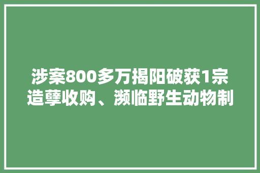 涉案800多万揭阳破获1宗造孽收购、濒临野生动物制品案 涉案800多万揭阳破获1宗造孽收购、濒临野生动物制品案 智能家居