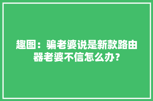 趣图：骗老婆说是新款路由器老婆不信怎么办？ 趣图：骗老婆说是新款路由器老婆不信怎么办？ 智能家居