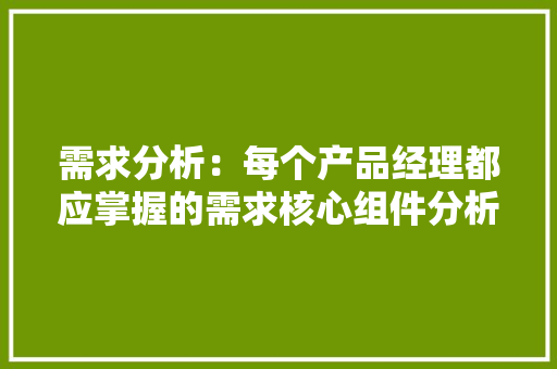 需求分析：每个产品经理都应掌握的需求核心组件分析 需求分析：每个产品经理都应掌握的需求核心组件分析 人工智能