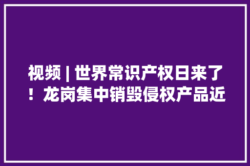 视频 | 世界常识产权日来了！龙岗集中销毁侵权产品近7万件