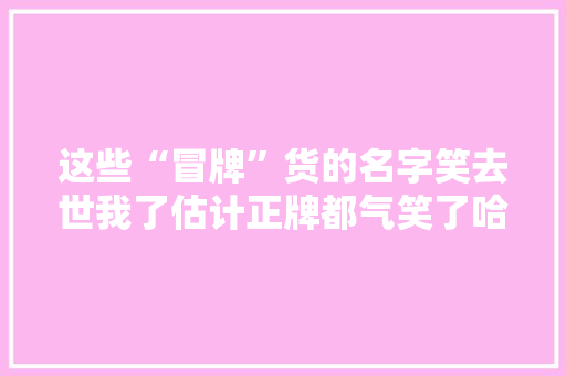这些“冒牌”货的名字笑去世我了估计正牌都气笑了哈哈哈