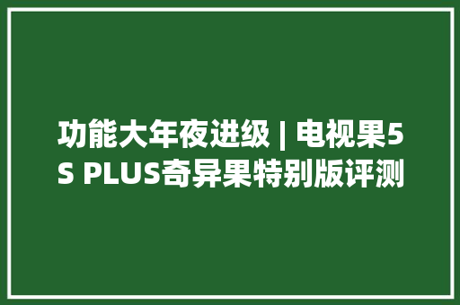 功能大年夜进级 | 电视果5S PLUS奇异果特别版评测