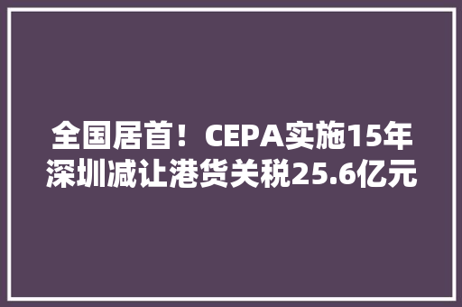 全国居首！CEPA实施15年深圳减让港货关税25.6亿元 全国居首！CEPA实施15年深圳减让港货关税25.6亿元 人工智能