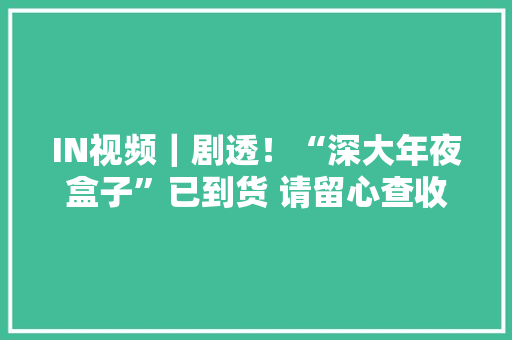 IN视频｜剧透！“深大年夜盒子”已到货 请留心查收