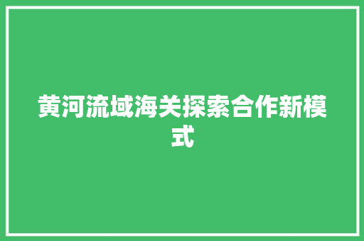 黄河流域海关探索合作新模式