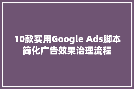 10款实用Google Ads脚本简化广告效果治理流程