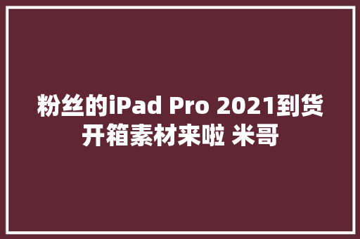 粉丝的iPad Pro 2021到货开箱素材来啦 米哥