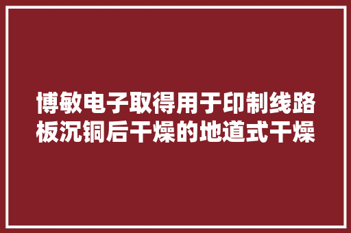 博敏电子取得用于印制线路板沉铜后干燥的地道式干燥装配及干燥方法专利可减轻员工劳动强度