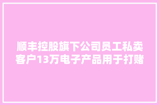 顺丰控股旗下公司员工私卖客户13万电子产品用于打赌 嫌犯职务侵占罪获刑