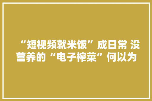 “短视频就米饭”成日常 没营养的“电子榨菜”何以为继