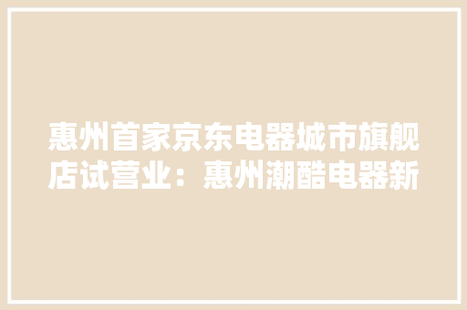 惠州首家京东电器城市旗舰店试营业：惠州潮酷电器新据点！