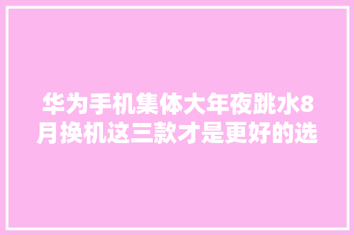 华为手机集体大年夜跳水8月换机这三款才是更好的选择别买错了