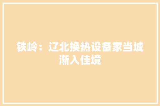 铁岭：辽北换热设备家当城渐入佳境