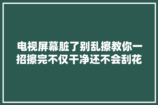 电视屏幕脏了别乱擦教你一招擦完不仅干净还不会刮花屏幕 电视屏幕脏了别乱擦教你一招擦完不仅干净还不会刮花屏幕 互联通信