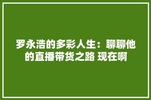 罗永浩的多彩人生：聊聊他的直播带货之路 现在啊 罗永浩的多彩人生：聊聊他的直播带货之路 现在啊 智能家居