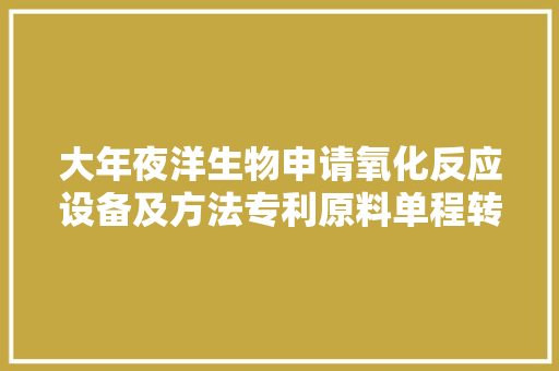 大年夜洋生物申请氧化反应设备及方法专利原料单程转化率可提高到60%以上