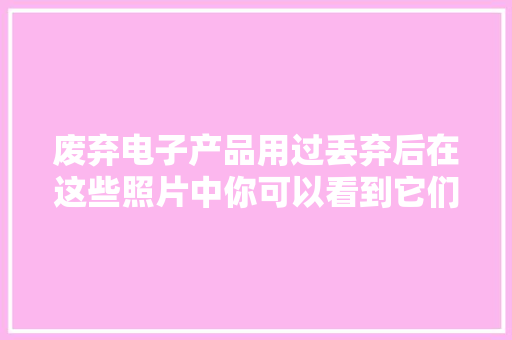 废弃电子产品用过丢弃后在这些照片中你可以看到它们最终的下场