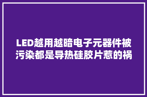 LED越用越暗电子元器件被污染都是导热硅胶片惹的祸？