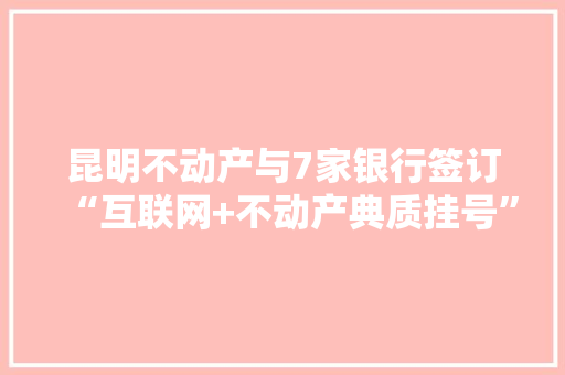 昆明不动产与7家银行签订“互联网+不动产典质挂号”合作