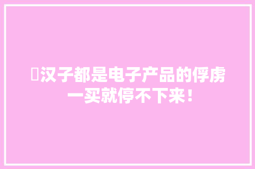 ​汉子都是电子产品的俘虏 一买就停不下来！ ​汉子都是电子产品的俘虏 一买就停不下来！ 互联通信