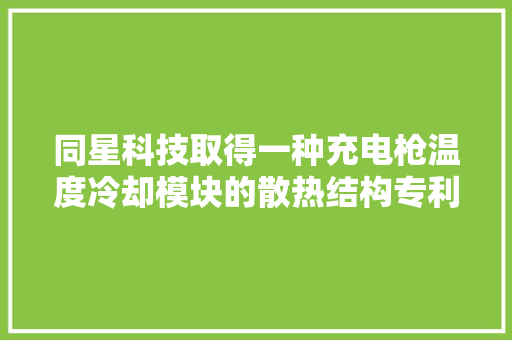 同星科技取得一种充电枪温度冷却模块的散热结构专利担保降温散热效果