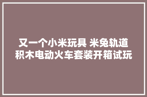 又一个小米玩具 米兔轨道积木电动火车套装开箱试玩 又一个小米玩具 米兔轨道积木电动火车套装开箱试玩 智能家居