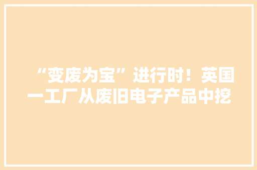 “变废为宝”进行时！英国一工厂从废旧电子产品中挖掘“宝藏”再运用