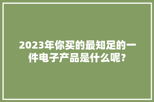 2023年你买的最知足的一件电子产品是什么呢？