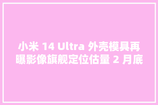 小米 14 Ultra 外壳模具再曝影像旗舰定位估量 2 月底到来