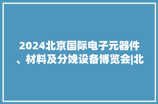 2024北京国际电子元器件、材料及分娩设备博览会|北京电子工业展