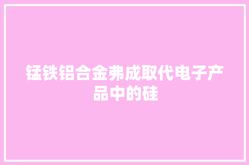 锰铁铝合金弗成取代电子产品中的硅 锰铁铝合金弗成取代电子产品中的硅 智能家居
