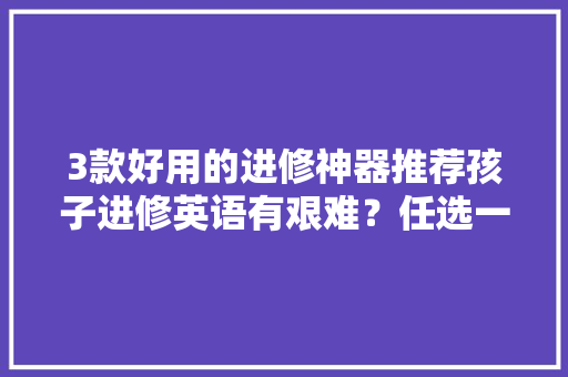 3款好用的进修神器推荐孩子进修英语有艰难？任选一款轻松搞定