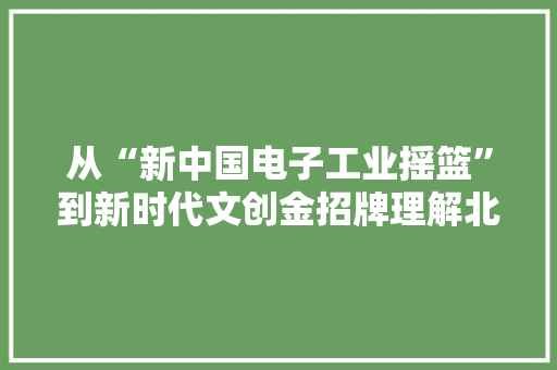 从“新中国电子工业摇篮”到新时代文创金招牌理解北京798的前世今生
