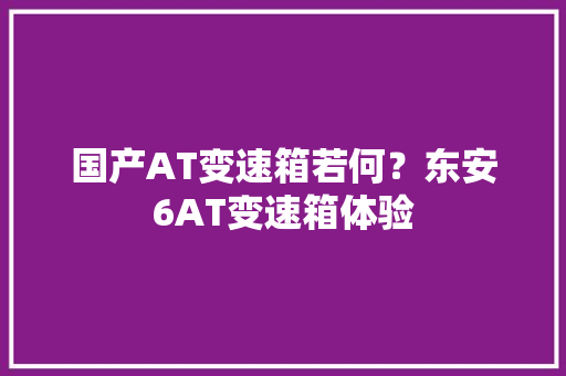 国产AT变速箱若何？东安6AT变速箱体验 国产AT变速箱若何？东安6AT变速箱体验 智能科技