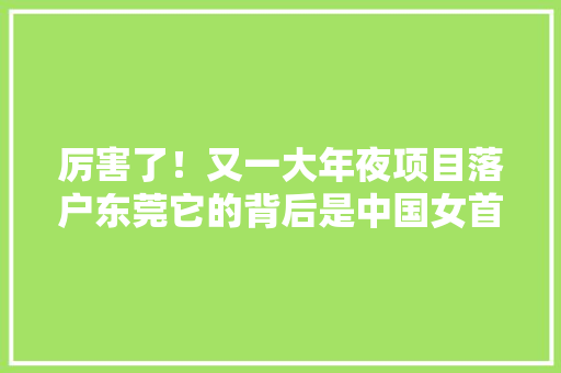 厉害了！又一大年夜项目落户东莞它的背后是中国女首富！