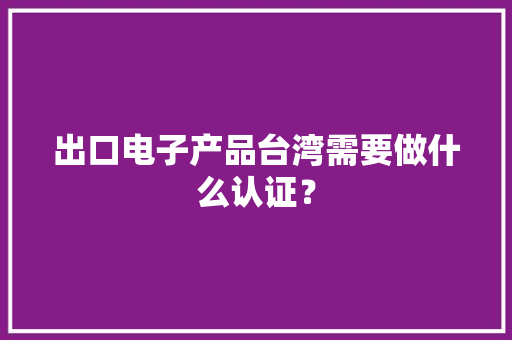 出口电子产品台湾需要做什么认证？ 出口电子产品台湾需要做什么认证？ 智能科技