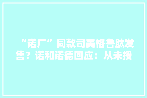 “诺厂”同款司美格鲁肽发售？诺和诺德回应：从未授权已关注到侵权行为 “诺厂”同款司美格鲁肽发售？诺和诺德回应：从未授权已关注到侵权行为 智能科技
