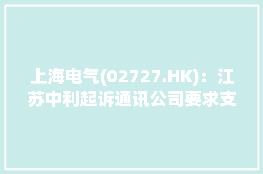 上海电气(02727.HK)：江苏中利起诉通讯公司要求支付货款、利息等合计约5.45亿元 上海电气(02727.HK)：江苏中利起诉通讯公司要求支付货款、利息等合计约5.45亿元 互联通信